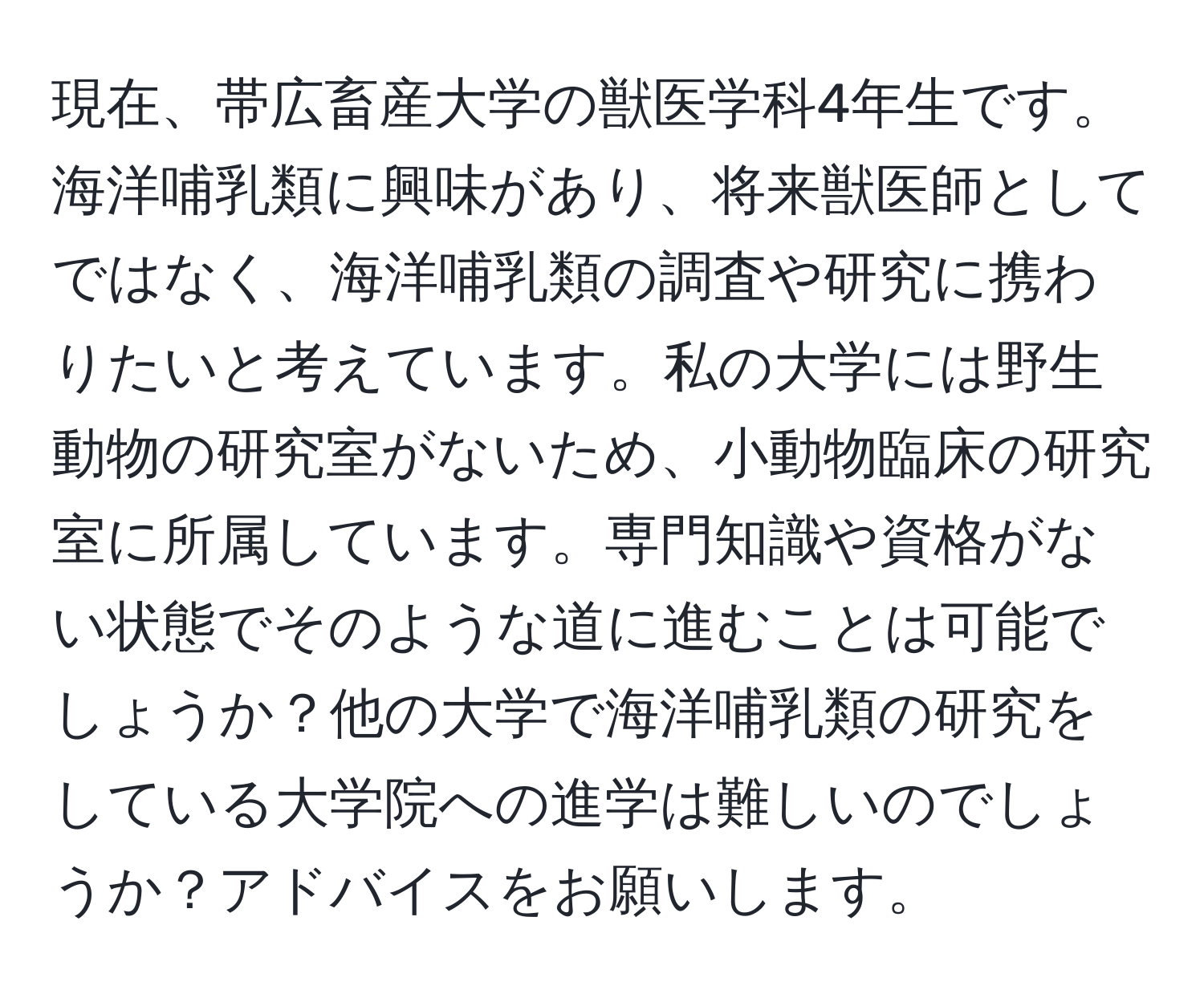 現在、帯広畜産大学の獣医学科4年生です。海洋哺乳類に興味があり、将来獣医師としてではなく、海洋哺乳類の調査や研究に携わりたいと考えています。私の大学には野生動物の研究室がないため、小動物臨床の研究室に所属しています。専門知識や資格がない状態でそのような道に進むことは可能でしょうか？他の大学で海洋哺乳類の研究をしている大学院への進学は難しいのでしょうか？アドバイスをお願いします。