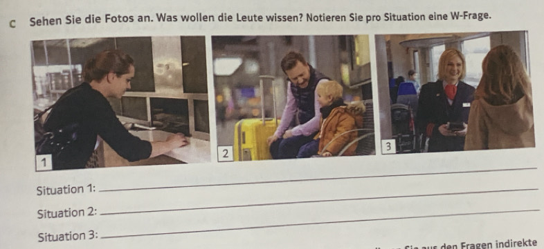 Sehen Sie die Fotos an. Was wollen die Leute wissen? Notieren Sie pro Situation eine W-Frage. 
Situation 1:_ 
_ 
Situation 2: 
Situation 3: 
_ 
ir den Fragen indirekte