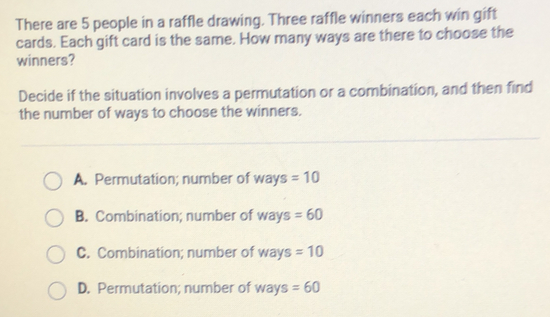 There are 5 people in a raffle drawing. Three raffle winners each win gift
cards. Each gift card is the same. How many ways are there to choose the
winners?
Decide if the situation involves a permutation or a combination, and then find
the number of ways to choose the winners.
A. Permutation; number of ways =10
B. Combination; number of ways =60
C. Combination; number of ways =10
D. Permutation; number of ways =60