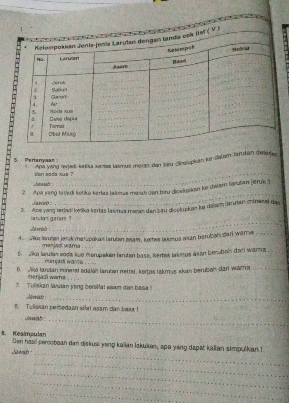 Pertanyaan: 
_ 
1. Apa yang terjadi ketika kertas lakmus merah dan biru dicelupkan ke dalam larutan deferjen 
dan soda kue ? 
Jawab : 
2. Apa yang terjadi ketika kertas lakmus merah dan biru dicelupkan ke dalam larutan jeruk ? 
Jawab : 
_ 
3. Apa yang terjadi ketika kertas lakmus merah dan biru dicelupkan ke dalam larutan mineral dan 
iarutan garam ? 
Jawab : 
_ 
4. Jika larutan jeruk merupakan larutan asam, kertas lakmus akan berubah dari warna_ 
menjadi warna_ 
5. Jika larutan soda kue merupakan larutan basa, kertas lakmus akan berubah dari warna_ 
menjadi warna . . . 
6. Jika larutan mineral adalah larutan netral, kertas lakmus akan berubah dari warna_ 
menjadi warna_ 
7. Tuliskan larutan yang bersifat asam dan basa ! 
Jawab :_ 
8. Tuliskan perbedaan sifat asam dan basa ! 
Jawab :_ 
6. Kesimpulan 
Dari hasil percobaan dan diskusi yang kalian lakukan, apa yang dapat kalian simpulkan I 
Jawab :_ 
_ 
_ 
_ 
_