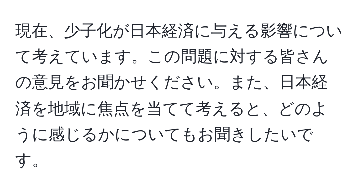 現在、少子化が日本経済に与える影響について考えています。この問題に対する皆さんの意見をお聞かせください。また、日本経済を地域に焦点を当てて考えると、どのように感じるかについてもお聞きしたいです。