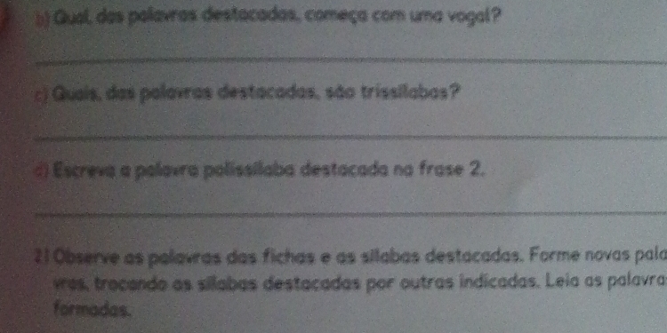 Qual, das palavras destacadas, começa com uma vogal? 
_ 
:) Quais, das palavras destacadas, são trissilabas? 
_ 
d) Escreva a palavra polissílaba destacada na frase 2. 
_ 
21 Observe as palavras das fichas e as silabas destacadas. Forme novas pala 
ves, trocando as silabas destacadas por outras indicadas. Leia as palavra 
formadas.