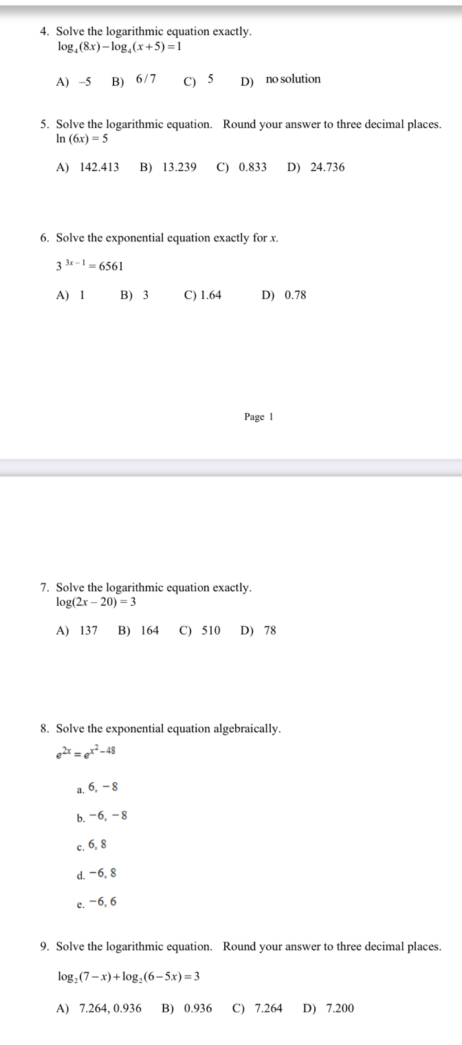 Solve the logarithmic equation exactly.
log _4(8x)-log _4(x+5)=1
A) -5 B) 6/7 C) 5 D) no solution
5. Solve the logarithmic equation. Round your answer to three decimal places.
ln (6x)=5
A) 142.413 B) 13.239 C) 0.833 D) 24.736
6. Solve the exponential equation exactly for x.
3^(3x-1)=6561
A) 1 B) 3 C) 1.64 D) 0.78
Page l
7. Solve the logarithmic equation exactly.
lo g(2x-20)=3
A) 137 B) 164 C) 510 D) 78
8. Solve the exponential equation algebraically.
e^(2x)=e^(x^2)-48
a. 6, - 8
b. -6, -8
c. 6, 8
d. -6, 8
e. −6, 6
9. Solve the logarithmic equation. Round your answer to three decimal places.
log _2(7-x)+log _2(6-5x)=3
A) 7.264, 0.936 B) 0.936 C) 7.264 D) 7.200