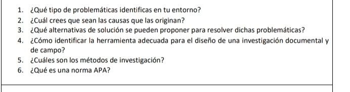 ¿Qué tipo de problemáticas identificas en tu entorno? 
2. ¿Cuál crees que sean las causas que las originan? 
3. ¿Qué alternativas de solución se pueden proponer para resolver dichas problemáticas? 
4. ¿Cómo identificar la herramienta adecuada para el diseño de una investigación documental y 
de campo? 
5. ¿Cuáles son los métodos de investigación? 
6. ¿Qué es una norma APA?