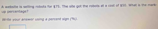 A website is selling robots for $75. The site got the robots at a cost of $50. What is the mark- 
up percentage? 
Write your answer using a percent sign (%).