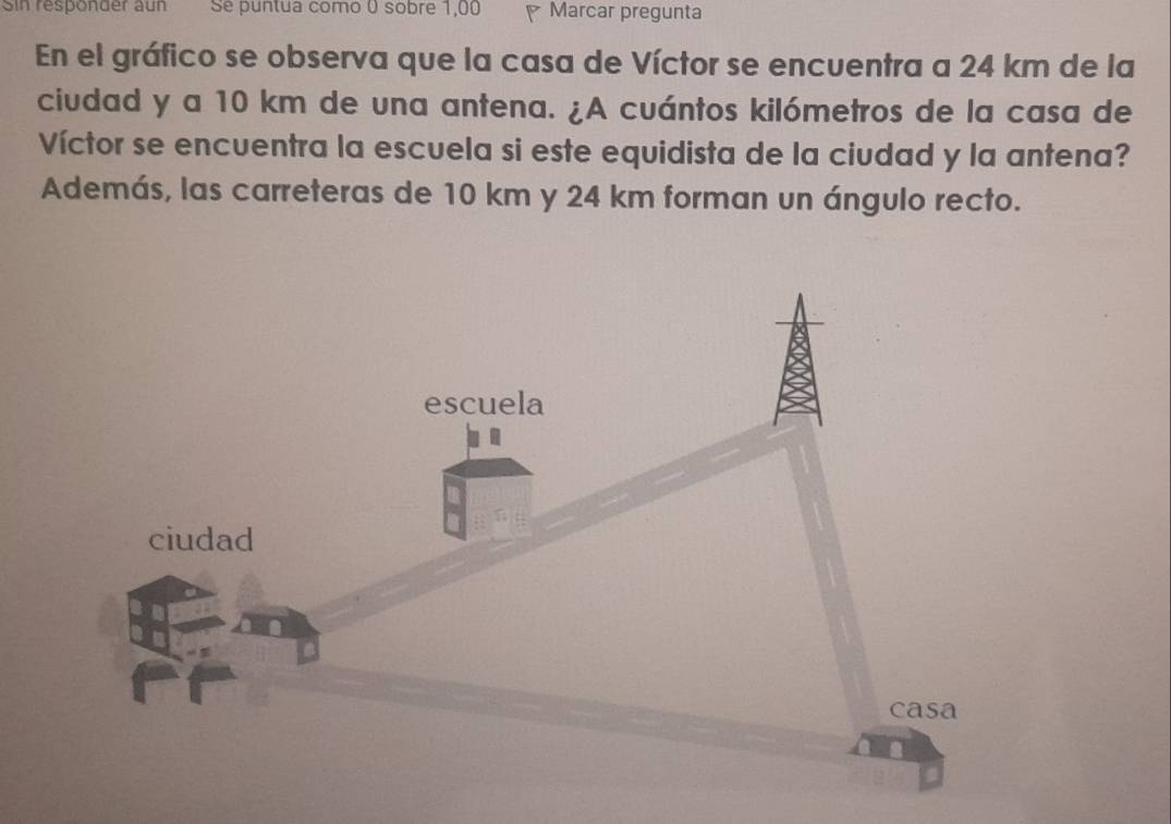 Sin responder aun Se puntua como 0 sobre 1,00 P Marcar pregunta 
En el gráfico se observa que la casa de Víctor se encuentra a 24 km de la 
ciudad y a 10 km de una antena. ¿A cuántos kilómetros de la casa de 
Víctor se encuentra la escuela si este equidista de la ciudad y la antena? 
Además, las carreteras de 10 km y 24 km forman un ángulo recto.