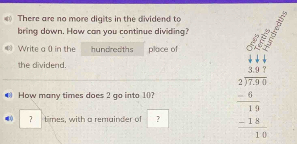 There are no more digits in the dividend to 
bring down. How can you continue dividing? 
Write a 0 in the hundredths place of 
n o 
the dividend. 
How many times does 2 go into 10? 
D) ? times, with a remainder of ？
beginarrayr beginarrayr 3.97 2encloselongdiv 7.9endarray 19 hline 19 -18 hline 19endarray