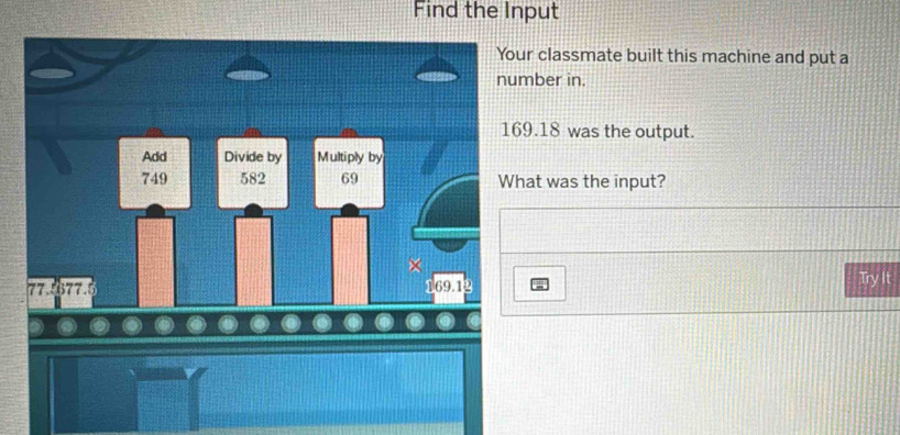 Find the Input 
Your classmate built this machine and put a 
number in.
169.18 was the output. 
Add Divide by Multiply by
749 582 69 What was the input? 
×
77.5377.5 169.12 Try It