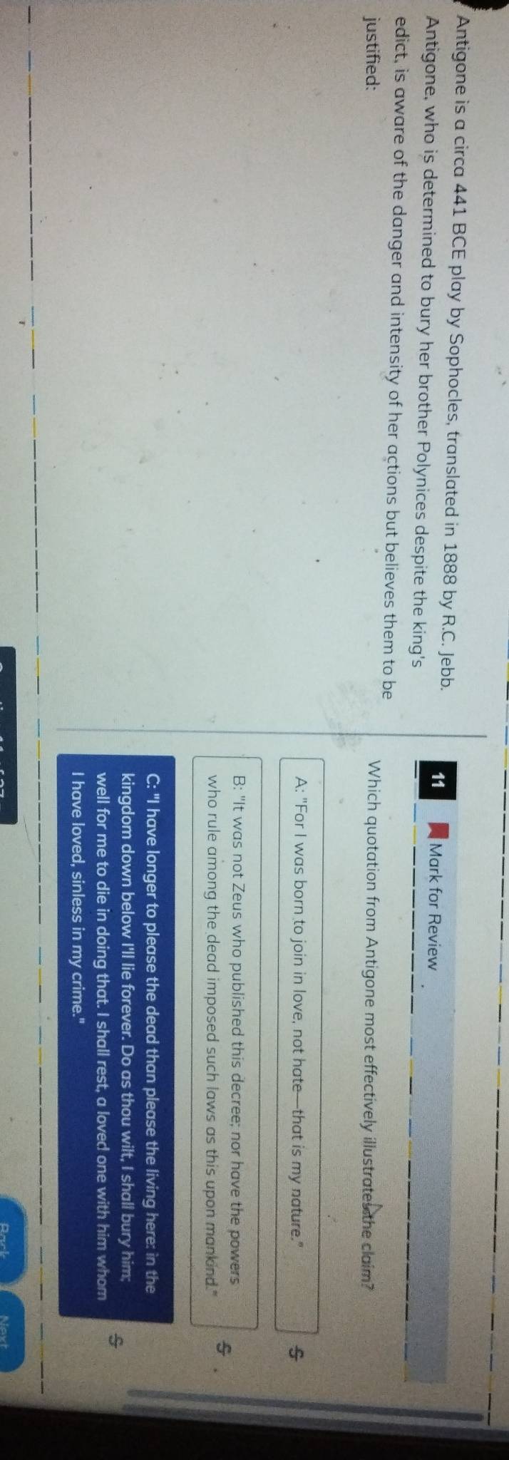 Antigone is a circa 441 BCE play by Sophocles, translated in 1888 by R.C. Jebb.
11 Mark for Review
Antigone, who is determined to bury her brother Polynices despite the king's
edict, is aware of the danger and intensity of her actions but believes them to be
justified: Which quotation from Antigone most effectively illustrates the claim?
A: "For I was born to join in love, not hate—that is my nature."
B: "It was not Zeus who published this decree; nor have the powers s .
who rule among the dead imposed such laws as this upon mankind."
C: "I have longer to please the dead than please the living here: in the
kingdom down below I'll lie forever. Do as thou wilt, I shall bury him;
well for me to die in doing that. I shall rest, a loved one with him whom
I have loved, sinless in my crime."