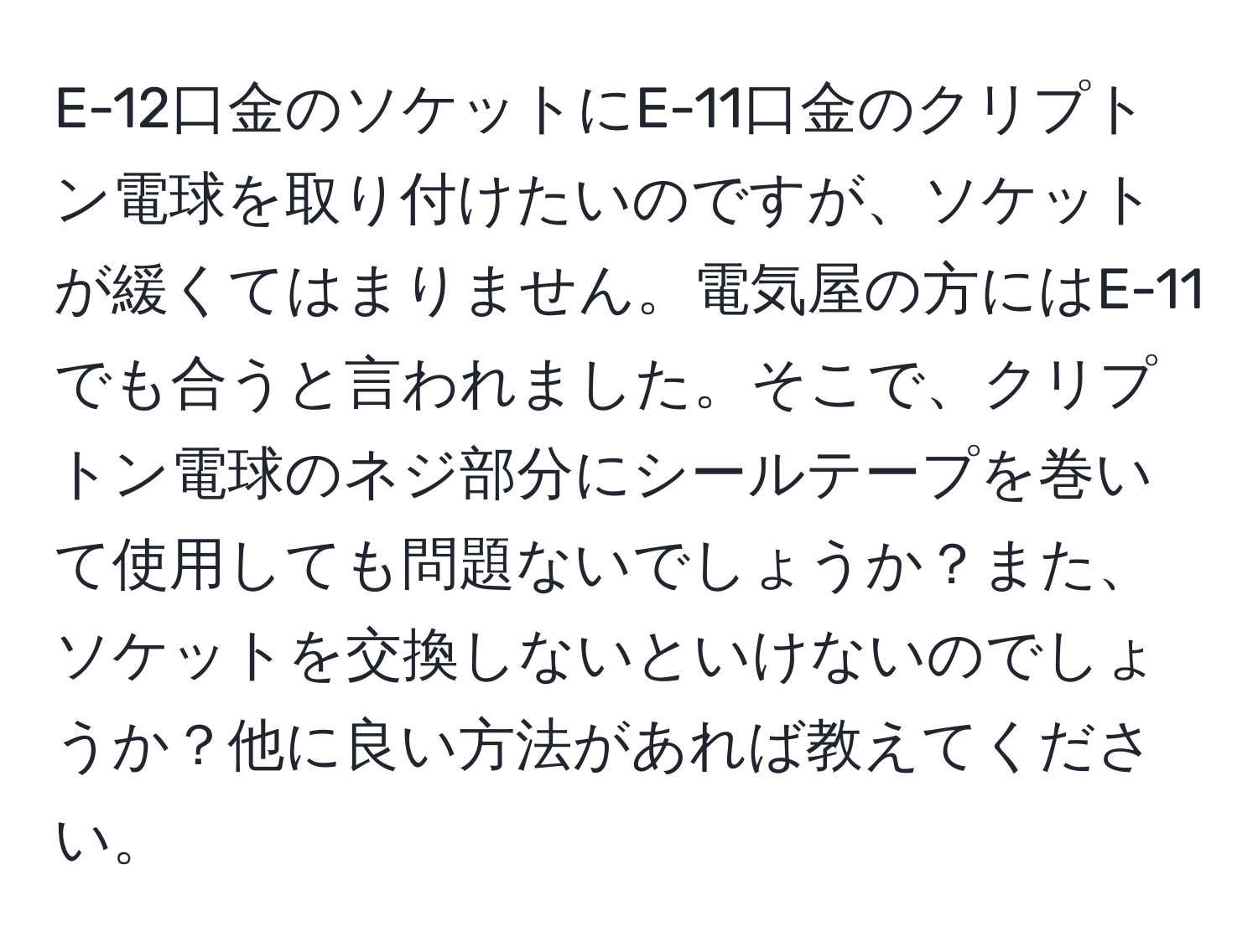 E-12口金のソケットにE-11口金のクリプトン電球を取り付けたいのですが、ソケットが緩くてはまりません。電気屋の方にはE-11でも合うと言われました。そこで、クリプトン電球のネジ部分にシールテープを巻いて使用しても問題ないでしょうか？また、ソケットを交換しないといけないのでしょうか？他に良い方法があれば教えてください。