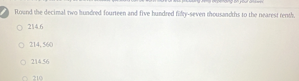 less (including zero) depending on your answer.
Round the decimal two hundred fourteen and five hundred fifty-seven thousandths to the nearest tenth.
214.6
214, 560
214.56
210