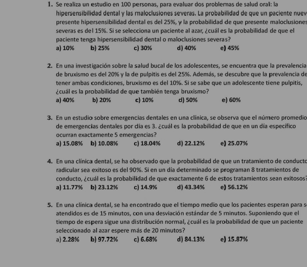 Se realiza un estudio en 100 personas, para evaluar dos probleras de salud oral: la
hipersensibilidad dental y las maloclusiones severas. La probabilidad de que un paciente nuev
presente hipersensibilidad dental es del 25%, y la probabilidad de que presente maloclusiones
severas es del 15%. Si se selecciona un paciente al azar, ¿cuál es la probabilidad de que el
paciente tenga hipersensibilidad dental o maloclusiones severas?
a) 10% b) 25% c) 30% d) 40% e) 45%
:2. En una investigación sobre la salud bucal de los adolescentes, se encuentra que la prevalencia
de bruxismo es del 20% y la de pulpitis es del 25%. Además, se descubre que la prevalencia de
tener ambas condiciones, bruxismo es del 10%. Si se sabe que un adolescente tiene pulpitis,
¿cuál es la probabilidad de que también tenga bruxismo?
a) 40% b) 20% c) 10% d) 50% e) 60%
3. En un estudio sobre emergencias dentales en una clínica, se observa que el número promedio
de emergencias dentales por cía es 3. ¿cuál es la probabilidad de que en un día específico
ocurran exactamente 5 emergencias?
a) 15.08% b) 10.08% c) 18.04% d) 22.12% e) 25.07%
4. En una clínica dental, se ha observado que la probabilidad de que un tratamiento de conducto
radicular sea exitoso es del 90%. Si en un día determinado se programan 8 tratamientos de
conducto, ¿cuál es la probabilidad de que exactamente 6 de estos tratamientos sean exitosos?
a) 11.77% b) 23.12% c) 14.9% d) 43.34% e) 56.12%
5. En una clínica dental, se ha encontrado que el tiempo medio que los pacientes esperan para se
atendidos es de 15 minutos, con una desviación estándar de 5 minutos. Suponiendo que el
tiempo de espera sigue una distribución normal, ¿cuál es la probabilidad de que un paciente
seleccionado al azar espere más de 20 minutos?
a) 2.28% b) 97.72% c) 6.68% d) 84.13% e) 15.87%