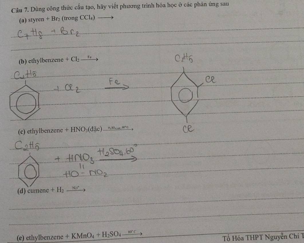 Dùng công thức cấu tạo, hãy viết phương trình hóa học ở các phản ứng sau 
_ 
(a) styren+Br_2 (trongCCl_4)
_ 
(b) ethylbenzene +Cl_2_ Fe
_ 
_ 
_ 
__ 
_ 
_ 
_ 
_ 
_ 
_ 
_ 
(c) e thylbenzene+HNO_3(doverline doverline iH,so_2.60°c 
_ 
_ 
_ 
_ 
_ 
_ 
_ 
_ 
_ 
_ 
_ 
(d) cumene+H_2 _ 
_ 
(e ) ethylbenzene+KMnO_4+H_2SO_4_ sec  Tổ Hóa THPT Nguyễn Chí T