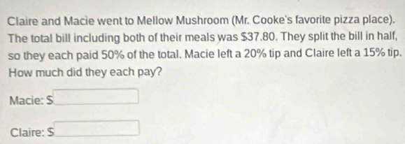 Claire and Macie went to Mellow Mushroom (Mr. Cooke's favorite pizza place). 
The total bill including both of their meals was $37.80. They split the bill in half, 
so they each paid 50% of the total. Macie left a 20% tip and Claire left a 15% tip. 
How much did they each pay? 
Macie: $ overline □ =□
Claire: $ □ 