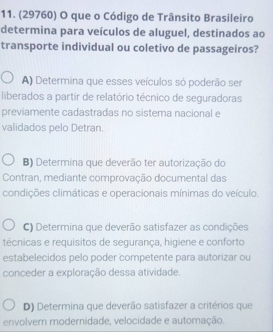 (29760) O que o Código de Trânsito Brasileiro
determina para veículos de aluguel, destinados ao
transporte individual ou coletivo de passageiros?
A) Determina que esses veículos só poderão ser
liberados a partir de relatório técnico de seguradoras
previamente cadastradas no sistema nacional e
validados pelo Detran.
B) Determina que deverão ter autorização do
Contran, mediante comprovação documental das
condições climáticas e operacionais mínimas do veículo.
C) Determina que deverão satisfazer as condições
técnicas e requisitos de segurança, higiene e conforto
estabelecidos pelo poder competente para autorizar ou
conceder a exploração dessa atividade.
D) Determina que deverão satisfazer a critérios que
envolvem modernidade, velocidade e automação.