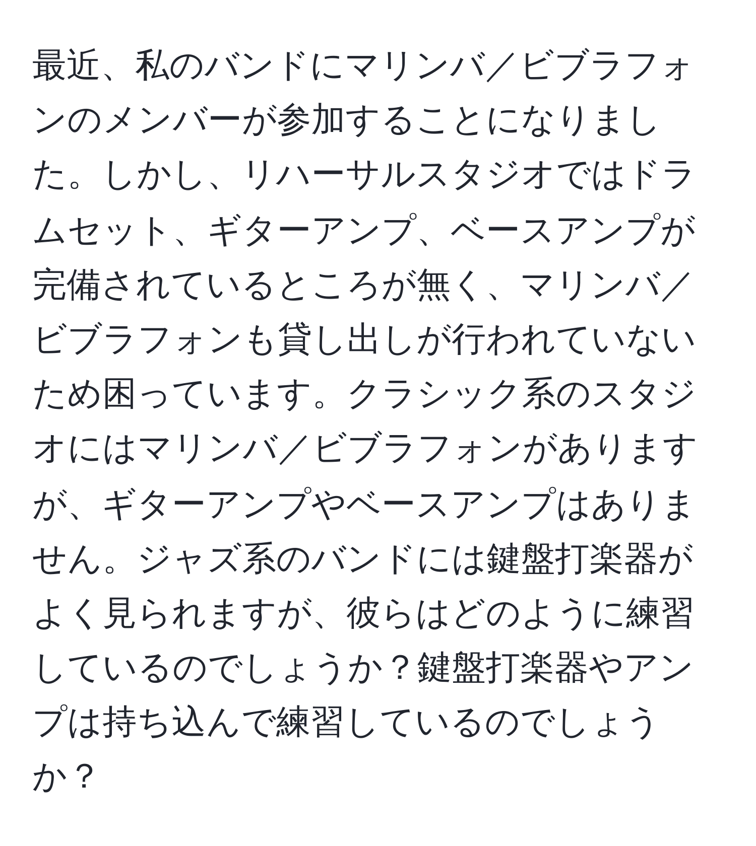 最近、私のバンドにマリンバ／ビブラフォンのメンバーが参加することになりました。しかし、リハーサルスタジオではドラムセット、ギターアンプ、ベースアンプが完備されているところが無く、マリンバ／ビブラフォンも貸し出しが行われていないため困っています。クラシック系のスタジオにはマリンバ／ビブラフォンがありますが、ギターアンプやベースアンプはありません。ジャズ系のバンドには鍵盤打楽器がよく見られますが、彼らはどのように練習しているのでしょうか？鍵盤打楽器やアンプは持ち込んで練習しているのでしょうか？