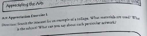 Appreciating the Arts 
Art Appreciation Exercise 1. 
Direction: Scarch the internet for an example of a collage. What materials are used? What 
is the subject? What can you say about such particular artwork?