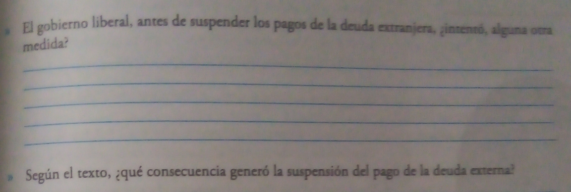 El gobierno liberal, antes de suspender los pagos de la deuda extranjera, ¿intentó, alguna otra 
medida? 
_ 
_ 
_ 
_ 
_ 
Según el texto, ¿qué consecuencia generó la suspensión del pago de la deuda externa?