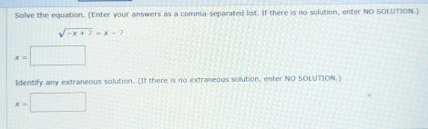 Solve the equation. (Enter your answers as a comma-separated list. If there is no solution, enter NO SOLUTION.)
sqrt(-x+7)=x-7
x=□
Identify any extraneous solution. (If there is no extraneous solution, enter NO SOLUTION.)
x=□