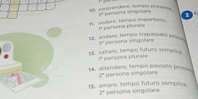 1^a
10. sorprendere, tempo presente,
2^a persona singolare
2 C
11. sedere, tempo imperfetto.
1^a persona plurale 
12. andare, tempo trapassato prossim
3^a persona singolare 
13. saltare, tempo futuro semplice,
1^a persona plurale 
14. attendere, tempo passato prossim
2^a persona singolare 
15. amare, tempo futuro semplice.
3^a persona singolare