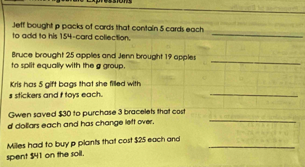 Jeff bought p packs of cards that contain 5 cards each 
to add to his 154 -card collection. 
_ 
Bruce brought 25 apples and Jenn brought 19 apples 
to split equally with the g group. 
_ 
Kris has 5 gift bags that she filled with 
s stickers and f toys each. 
_ 
Gwen saved $30 to purchase 3 bracelets that cost 
d dollars each and has change left over. 
_ 
Miles had to buy p plants that cost $25 each and_ 
spent $41 on the soil.