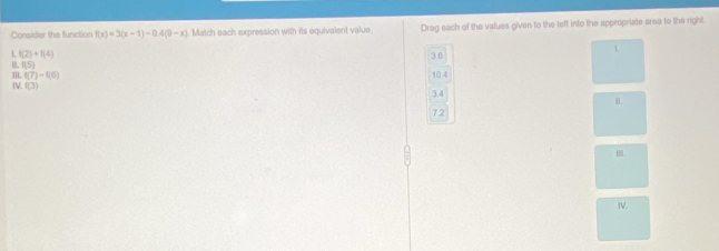 Consider the function f(x)=3(x-1)-0.4(9-x) Match each expression with its equivalent value Drag each of the values given to the left into the appropriate area to the right.
L f(2)+f(4)
36
L
(5)
'' f(7)-f(6)
B f(3) 10.4
3.4
7.2
I.
IV.