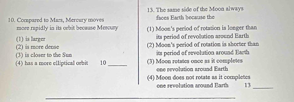 The same side of the Moon always 
10. Compared to Mars, Mercury moves faces Earth because the 
more rapidly in its orbit because Mercury (1) Moon’s period of rotation is longer than 
(1) is larger its period of revolution around Earth 
(2) is more dense (2) Moon’s period of rotation is shorter than 
(3) is closer to the Sun its period of revolution around Earth 
(4) has a more elliptical orbit 10 _(3) Moon rotates once as it completes 
one revolution around Earth 
(4) Moon does not rotate as it completes 
one revolution around Earth 13_