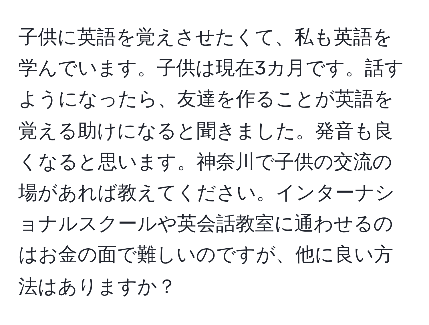 子供に英語を覚えさせたくて、私も英語を学んでいます。子供は現在3カ月です。話すようになったら、友達を作ることが英語を覚える助けになると聞きました。発音も良くなると思います。神奈川で子供の交流の場があれば教えてください。インターナショナルスクールや英会話教室に通わせるのはお金の面で難しいのですが、他に良い方法はありますか？