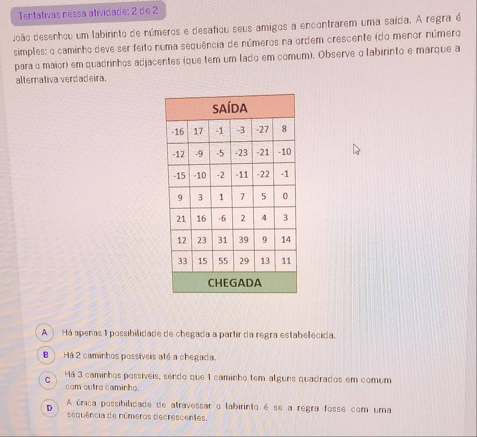 Tentativas nessa atividade: 2 de 2
João desenhou um labirinto de números e desafiou seus amigos a encontrarem uma saída. A regra é
simples: o caminho deve ser feito numa sequência de números na ordem crescente (do menor número
para o maior) em quadrinhos adjacentes (que tem um lado em comum). Observe α labirinto e marque a
alternativa verdadeira.
A ) Há apenas 1 possibilidade de chegada a partir da regra estabelecida.
B ) Há 2 caminhos possíveis até a chegada.
C Há 3 caminhos possíveis, sendo que 1 caminho tem alguns quadrados em comum
com outro caminho.
D A única possibilidade de atravessar o labirinto é se a regra fosse com uma
sequência de números decrescentes.