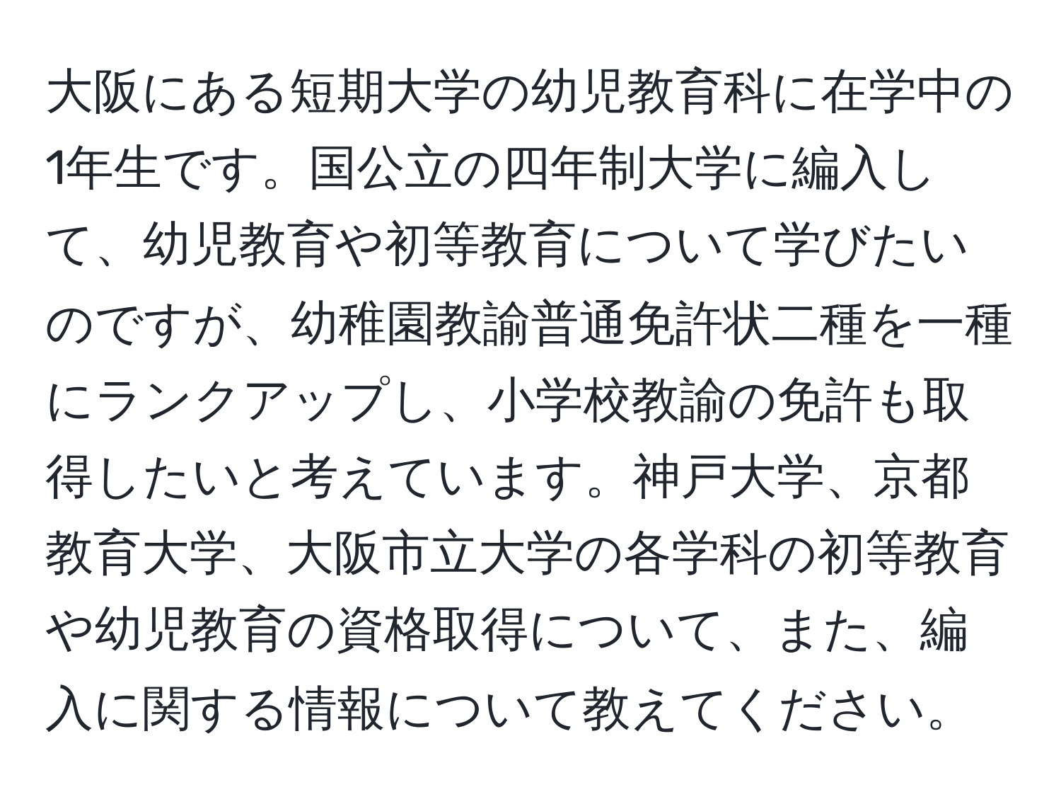 大阪にある短期大学の幼児教育科に在学中の1年生です。国公立の四年制大学に編入して、幼児教育や初等教育について学びたいのですが、幼稚園教諭普通免許状二種を一種にランクアップし、小学校教諭の免許も取得したいと考えています。神戸大学、京都教育大学、大阪市立大学の各学科の初等教育や幼児教育の資格取得について、また、編入に関する情報について教えてください。