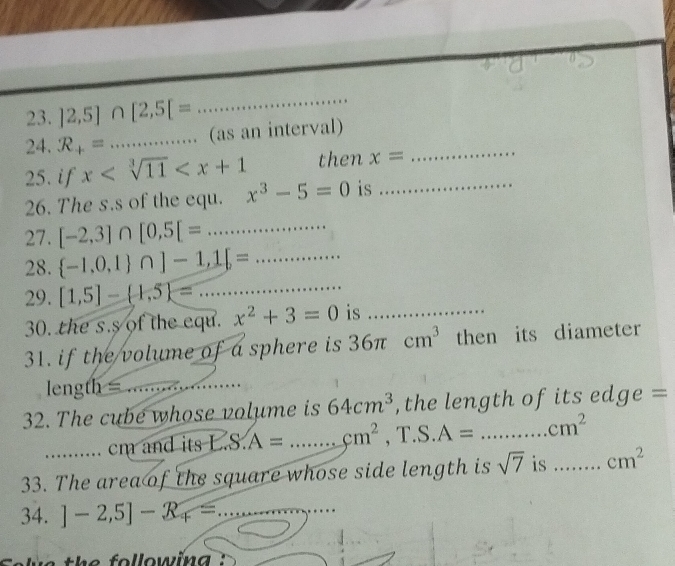 ]2,5]∩ [2,5[=
_ 
24. R_+= _ 
_ 
(as an interval) 
25. if x then x=
26. The s.s of the equ. x^3-5=0 is_ 
27. [-2,3]∩ [0,5[=... _ _ 
28.  -1,0,1 ∩ ]-1,1[=... _ 
29. [1,5]- 1,5 =. _ 
30. the s.s of the equ. x^2+3=0 is_ 
31. if the volume of a sphere is 36π cm^3 then its diameter 
leng h= _ 
_ 
32. The cube whose volume is 64cm^3 , the length of its edge =
cm and its LS.A= _  cm^2 , T.S. A= _ cm^2
33. The area of the square whose side length is sqrt(7) is _ cm^2
34. ]-2,5]-R_4= _