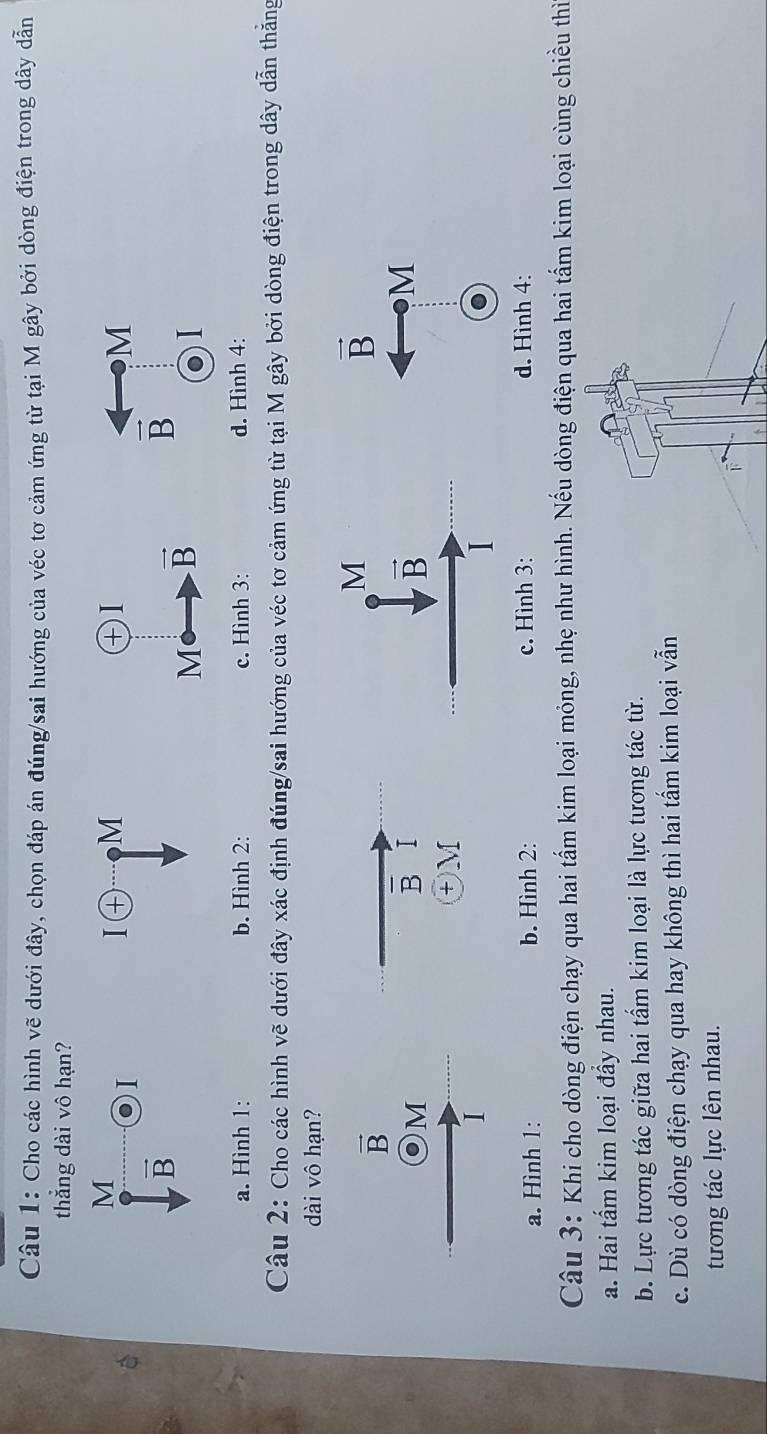 Cho các hình vẽ dưới đây, chọn đáp án đúng/sai hướng của véc tơ cảm ứng từ tại M gây bởi dòng điện trong dây dẫn
thẳng dài vô hạn?
M
I
M
M
vector B
vector B
I
a. Hình 1: b. Hình 2: c. Hình 3: d. Hình 4:
Câu 2: Cho các hình vẽ dưới đây xác định đúng/sai hướng của véc tơ cảm ứng từ tại M gây bởi dòng điện trong dây dẫn thẳng
dài vô hạn?
vector B
vector B
Om
overline B I
M
+ M
I
a. Hình 1: b. Hình 2: c. Hình 3: d. Hình 4:
Câu 3: Khi cho dòng điện chạy qua hai tấm kim loại mỏng, nhẹ như hình. Nếu dòng điện qua hai tấm kim loại cùng chiều thi
a. Hai tấm kim loại đẩy nhau.
b. Lực tương tác giữa hai tấm kim loại là lực tương tác từ.
c. Dù có dòng điện chạy qua hay không thì hai tấm kim loại vẫn
tương tác lực lên nhau.