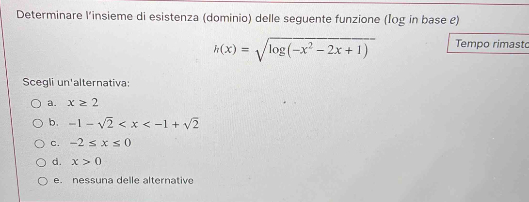 Determinare l’insieme di esistenza (dominio) delle seguente funzione (1og in base e)
h(x)=sqrt(log (-x^2-2x+1))
Tempo rimasto
Scegli un'alternativa:
a. x≥ 2
b. -1-sqrt(2)
C. -2≤ x≤ 0
d. x>0
e. nessuna delle alternative