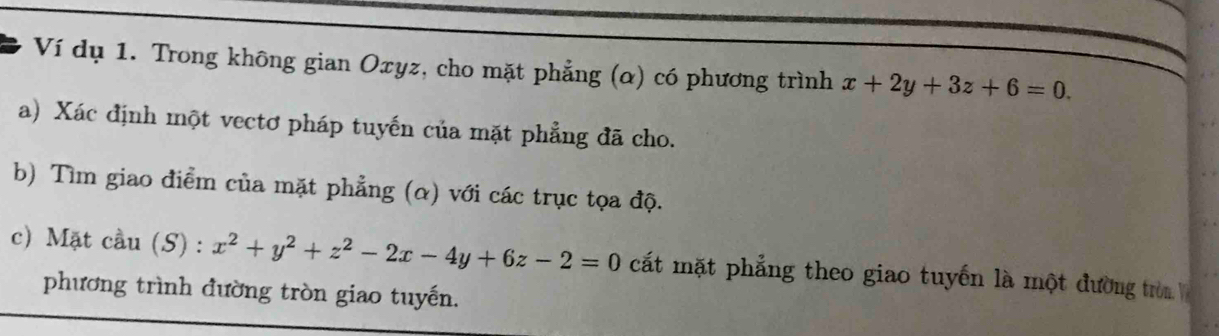 Ví dụ 1. Trong không gian Oxyz, cho mặt phẳng (α) có phương trình x+2y+3z+6=0. 
a) Xác định một vectơ pháp tuyến của mặt phẳng đã cho.
b) Tìm giao điểm của mặt phẳng (α) với các trục tọa độ.
c) Mặt cầu (S) : x^2+y^2+z^2-2x-4y+6z-2=0 cất mặt phẳng theo giao tuyến là một đường trò 
phương trình đường tròn giao tuyến.