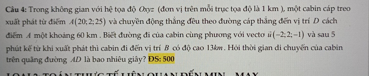 Trong không gian với hệ tọa độ Oxyz (đơn vị trên mỗi trục tọa độ là 1 km ), một cabin cáp treo 
xuất phát từ điểm A(20;2;25) và chuyền động thắng đều theo đường cáp thắng đến vị trí D cách 
điểm A một khoảng 60 km. Biết đường đi của cabin cùng phương với vecto vector u(-2;2;-1) và sau 5 
phút kể từ khi xuất phát thì cabin đi đến vị trí B có độ cao 13km. Hỏi thời gian di chuyển của cabin 
trên quãng đường AD là bao nhiêu giây? ĐS: 500