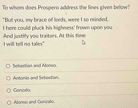 To whom does Prospero address the lines given below?
"But you, my brace of lords, were I so minded,
I here could pluck his highness' frown upon you
And justify you traitors. At this time
I will tell no tales"
Sebastian and Alonso.
Antonio and Sebastian.
Gonzalo.
Alonso and Gonzalo.