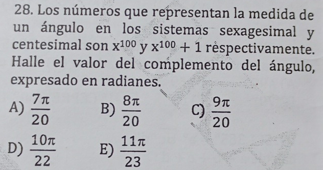 Los números que representan la medida de
un ángulo en los sistemas sexagesimal y
centesimal son x^(100) y x^(100)+1 réspectivamente.
Halle el valor del complemento del ángulo,
expresado en radianes.
A)  7π /20  B)  8π /20  C)  9π /20 
D)  10π /22  E)  11π /23 