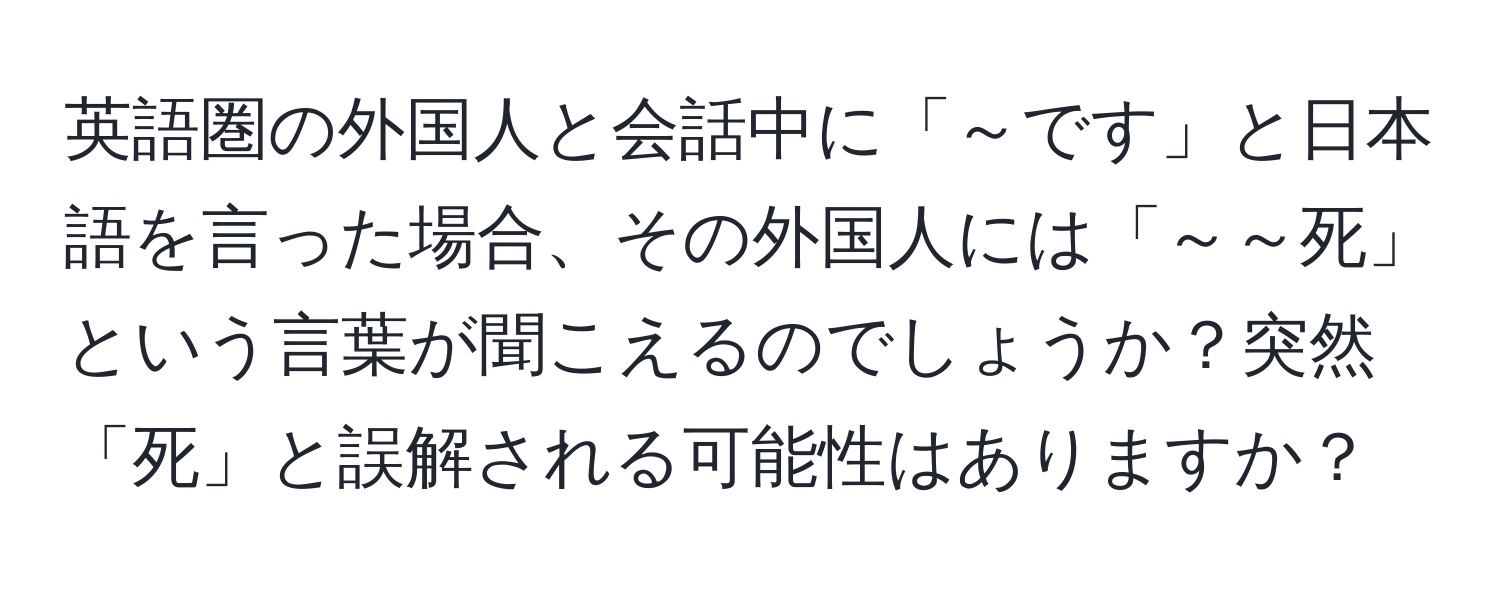 英語圏の外国人と会話中に「～です」と日本語を言った場合、その外国人には「～～死」という言葉が聞こえるのでしょうか？突然「死」と誤解される可能性はありますか？