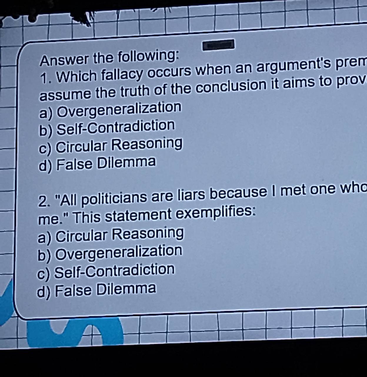 Answer the following:
1. Which fallacy occurs when an argument's prem
assume the truth of the conclusion it aims to prov
a) Overgeneralization
b) Self-Contradiction
c) Circular Reasoning
d) False Dilemma
2. "All politicians are liars because I met one who
me." This statement exemplifies:
a) Circular Reasoning
b) Overgeneralization
c) Self-Contradiction
d) False Dilemma