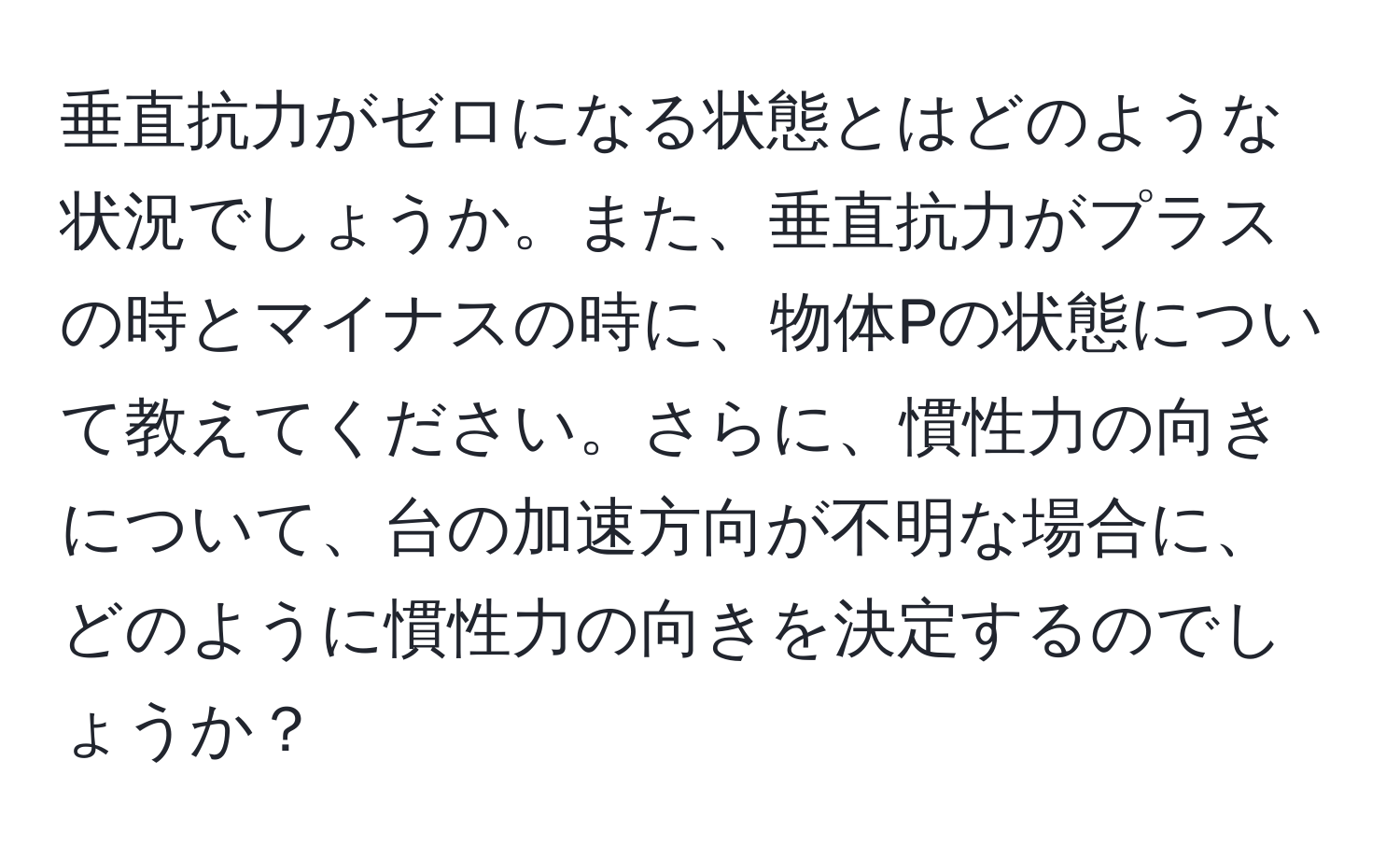 垂直抗力がゼロになる状態とはどのような状況でしょうか。また、垂直抗力がプラスの時とマイナスの時に、物体Pの状態について教えてください。さらに、慣性力の向きについて、台の加速方向が不明な場合に、どのように慣性力の向きを決定するのでしょうか？