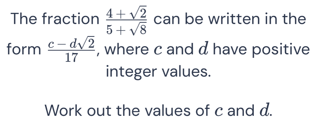 The fraction  (4+sqrt(2))/5+sqrt(8)  can be written in the 
form  (c-dsqrt(2))/17  , where c and d have positive 
integer values. 
Work out the values of c and d.