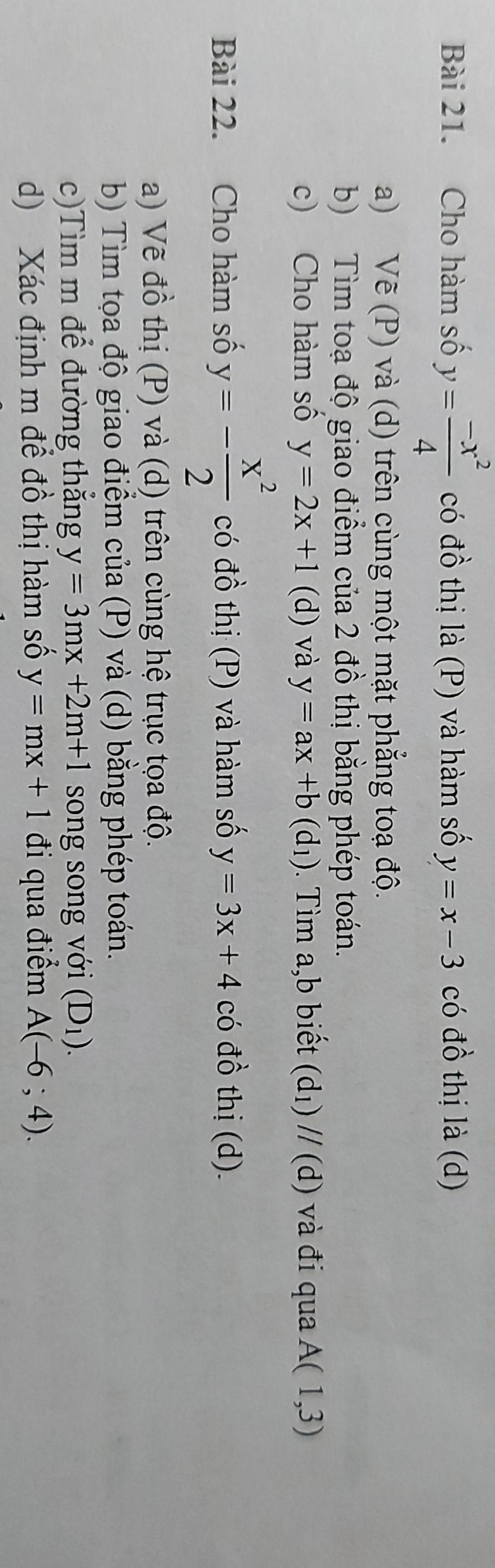 Cho hàm số y= (-x^2)/4  có đồ thị là (P) và hàm số y=x-3 có đồ thị là (d) 
a) Vẽ (P) và (d) trên cùng một mặt phẳng toạ độ. 
b) Tìm toạ độ giao điểm của 2 đồ thị bằng phép toán. 
c) Cho hàm số y=2x+1(d) và y=ax+b(d_1). Tìm a, b biết (d_1)//(d) và đi qua A(1,3)
Bài 22. Cho hàm số y=- x^2/2  có đồ thị (P) và hàm số y=3x+4 có đồ thị (d). 
a) Vẽ đồ thị (P) và (d) trên cùng hệ trục tọa độ. 
b) Tìm tọa độ giao điểm của (P) và (d) bằng phép toán. 
c)Tìm m để đường thắng y=3mx+2m+1 song song với (D_1). 
d) Xác định m để đồ thị hàm số y=mx+1 đi qua điểm A(-6;4).