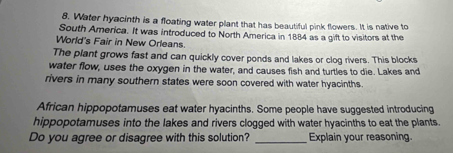Water hyacinth is a floating water plant that has beautiful pink flowers. It is native to 
South America. It was introduced to North America in 1884 as a gift to visitors at the 
World's Fair in New Orleans. 
The plant grows fast and can quickly cover ponds and lakes or clog rivers. This blocks 
water flow, uses the oxygen in the water, and causes fish and turtles to die. Lakes and 
rivers in many southern states were soon covered with water hyacinths. 
African hippopotamuses eat water hyacinths. Some people have suggested introducing 
hippopotamuses into the lakes and rivers clogged with water hyacinths to eat the plants. 
Do you agree or disagree with this solution? _Explain your reasoning.