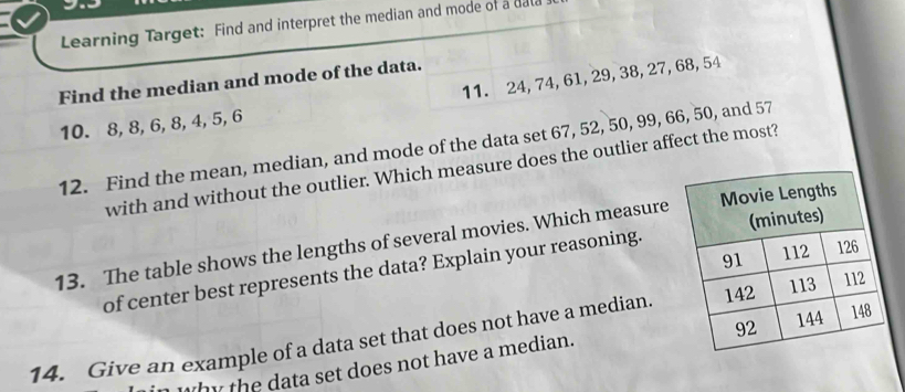 Learning Target: Find and interpret the median and mode of a dal 
11. 24, 74, 61, 29, 38, 27, 68, 54
Find the median and mode of the data.
10. 8, 8, 6, 8, 4, 5, 6
12. Find the mean, median, and mode of the data set 67, 52, 50, 99, 66, 50, and 57
with and without the outlier. Which measure does the outlier affect the most? 
13. The table shows the lengths of several movies. Which measure 
of center best represents the data? Explain your reasoning. 
14. Give an example of a data set that does not have a median. 
why the data set does not have a median.