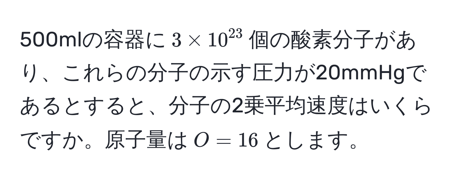 500mlの容器に$3 * 10^(23)$個の酸素分子があり、これらの分子の示す圧力が20mmHgであるとすると、分子の2乗平均速度はいくらですか。原子量は$O=16$とします。