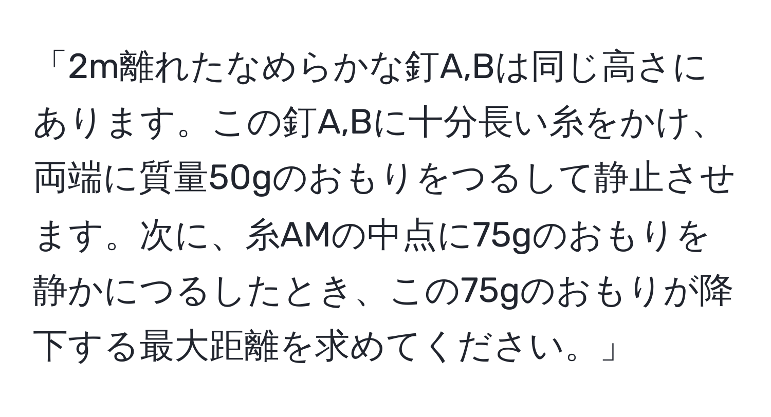 「2m離れたなめらかな釘A,Bは同じ高さにあります。この釘A,Bに十分長い糸をかけ、両端に質量50gのおもりをつるして静止させます。次に、糸AMの中点に75gのおもりを静かにつるしたとき、この75gのおもりが降下する最大距離を求めてください。」