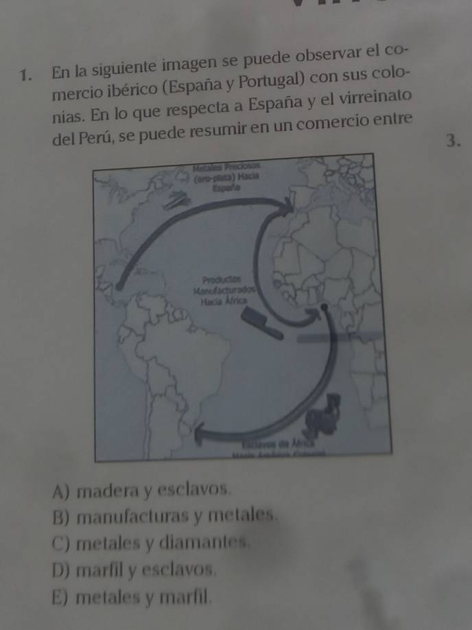 En la siguiente imagen se puede observar el co-
mercio ibérico (España y Portugal) con sus colo-
nias. En lo que respecta a España y el virreinato
del Perú, se puede resumir en un comercio entre
3.
A) madera y esclavos.
B) manufacturas y metales.
C) metales y diamantes.
D) marfil y esclavos.
E) metales y marfil.