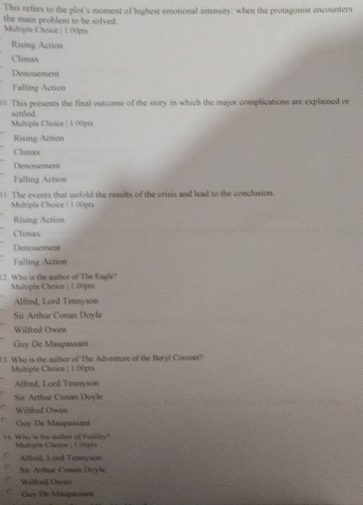 This refers to the plot’s moment of highest emotional intensity: when the protagonist encounters
the main problem to be solved.
Multiple Choice | 1.00pts
Rising Action
Climax
Denouement
Falling Action
10. This presents the final outcome of the story in which the major complications are explained or
settled.
Multiple Choice | 1.00pts
Rising Action
Climax
Denouement
Falling Action
l! The events that unfold the results of the crisis and lead to the conclusion.
Multiple Choice | 1.00pts
Rising Action
Climax
Denouement
Falling Action
12. Who is the author of The Eagle?
Multiple Choice | 1.00pts
Alfred, Lord Tennyson
Sir Arthur Conan Doyle
Wilfred Owen
Guy De Maupassant
13. Who is the author of The Adventure of the Beryl Coronet?
Multiple Choice | 1.00pts
Alfred, Lord Tennyson
Sir Arthur Conan Dovle
Wilfred Owen
Guy De Maupassant
14. Who is the author of Futility?
Nultiple Choice | 1:00pts
Alfred, Lord Tennyson
Sir Arthur Conan Doyle
Wilfred Owen
Guy De Maupassant