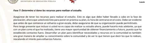 secretaría de educación pública 
Subdir 
Fase 7: Determine sí tiene los recursos para realizar el estudio 
Asegúrese de tener los recursos para realizar el estudio. Esto es algo que debe haber llevado a cabo en la fase de 
planeación; ahora que usted está listo para poner en práctica su plan, es hora de centrarse en el costo. Debe ser evidente 
que antes de que comience un esfuerzo a gran escala, debe asegurarse de que su organización puede permitírselo 
Pero tenga presente que incluso si usted no es capaz de realizar su estudio ahora, puede hacerlo más adelante, ya que 
con un plan como el que ha realizado, tiene una mayor oportunidad de obtener financiamiento a futuro, puesto que ha 
establecido contactos fuera. Desarrollar un plan para identificar necesidades y recursos en la comunidad es también 
una gran manera de ampliar su conocimiento sobre la comunidad y de ver lo que tienen que decir los que lo rodean, 
rescatando el interés para esfuerzos futuros.