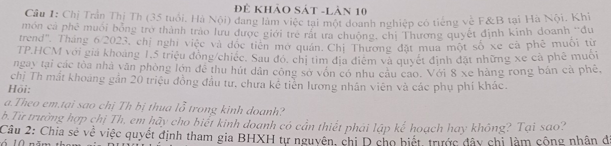 Đẻ khảo Sát -làn 10 
Câu 1: Chị Trần Thị Th (35 tuổi. Hà Nội) đang làm việc tại một doanh nghiệp có tiếng về F&B tại Hà Nội. Khi 
món cả phê muối bồng trở thành trào lưu được giới trẻ rất ưa chuộng, chị Thương quyết định kính doanh "đu 
trend". Tháng 6/2023. chị nghi việc và dốc tiền mở quán. Chị Thương đặt mua một số xe cà phê muối từ 
TP.HCM với giá khoảng 1, 5 triệu đồng/chiếc. Sau đó. chị tìm địa điểm và quyết định đặt những xe cà phê muối 
ngay tại các tòa nhà văn phòng lớn đề thu hút dân công sở vốn có nhu cầu cao. Với 8 xe hàng rong bán cả phê, 
chị Th mất khoảng gần 20 triệu đồng đầu tư, chưa kế tiền lương nhân viên và các phụ phí khác. 
Hồi: 
a.Theo em.tại sao chị Th bị thua lỗ trong kinh doanh? 
b.Từ trường hợp chị Th, em hãy cho biết kinh doanh có cần thiết phải lập kế hoạch hay không? Tại sao? 
Câu 2: Chia sẻ về việc quyết định tham gia BHXH tự nguyên, chi D cho biết, trước đây chi làm công nhân đ